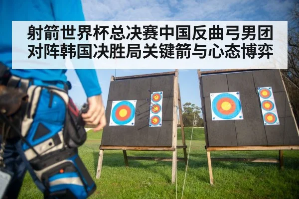 射箭世界杯总决赛中国反曲弓男团对阵韩国决胜局关键箭与心态博弈