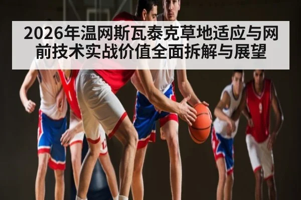 2026年温网斯瓦泰克草地适应与网前技术实战价值全面拆解与展望